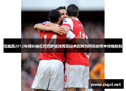 范佩西2012年精彩绝伦对巴萨进球再现经典时刻为阿森纳带来惊艳胜利
