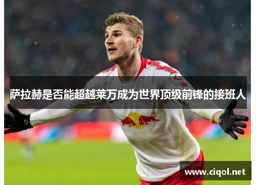 萨拉赫是否能超越莱万成为世界顶级前锋的接班人