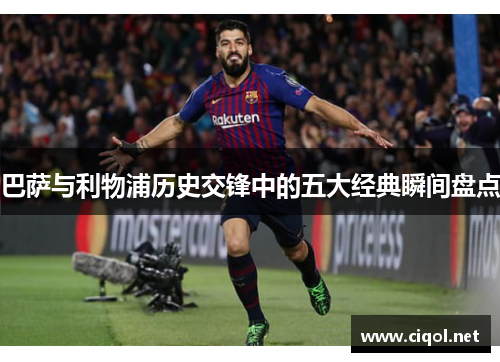 巴萨与利物浦历史交锋中的五大经典瞬间盘点