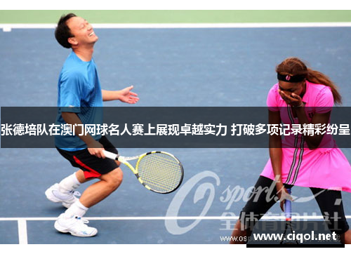 张德培队在澳门网球名人赛上展现卓越实力 打破多项记录精彩纷呈 张德培队在澳门网球名人赛上展现卓越实力 打破多项记录精彩纷呈