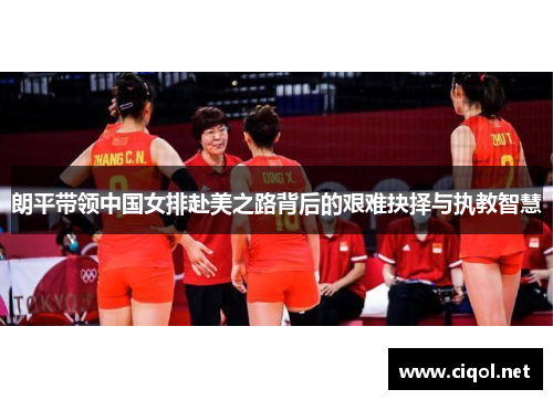 朗平带领中国女排赴美之路背后的艰难抉择与执教智慧