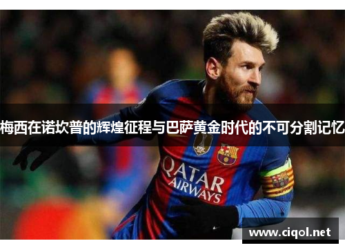 梅西在诺坎普的辉煌征程与巴萨黄金时代的不可分割记忆